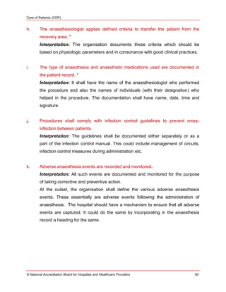 Care of Patients (COP)
© National Accreditation Board for Hospitals and Healthcare Providers 60
h. The anaesthesiologist applies defined criteria to transfer the patient from the
recovery area. *
Interpretation: The organisation documents these criteria which should be
based on physiologic parameters and in consonance with good clinical practices.
i. The type of anaesthesia and anaesthetic medications used are documented in
the patient record. *
Interpretation: It shall have the name of the anaesthesiologist who performed
the procedure and also the names of individuals (with their designation) who
helped in the procedure. The documentation shall have name, date, time and
signature.
j. Procedures shall comply with infection control guidelines to prevent cross-
infection between patients.
Interpretation: The guidelines shall be documented either separately or as a
part of the infection control manual. This could include management of circuits,
infection control measures during administration etc.
k. Adverse anaesthesia events are recorded and monitored.
Interpretation: All such events are documented and monitored for the purpose
of taking corrective and preventive action.
At the outset, the organisation shall define the various adverse anaesthesia
events. These essentially are adverse events following the administration of
anaesthesia. The hospital should have a mechanism to ensure that all adverse
events are captured. It could do the same by incorporating in the anaesthesia
record a heading for the same.
 