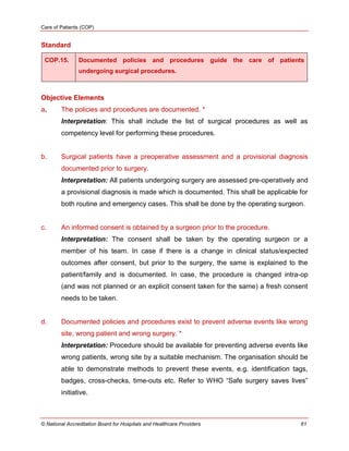 Care of Patients (COP)
© National Accreditation Board for Hospitals and Healthcare Providers 61
Standard
COP.15. Documented policies and procedures guide the care of patients
undergoing surgical procedures.
Objective Elements
a. The policies and procedures are documented. *
Interpretation: This shall include the list of surgical procedures as well as
competency level for performing these procedures.
b. Surgical patients have a preoperative assessment and a provisional diagnosis
documented prior to surgery.
Interpretation: All patients undergoing surgery are assessed pre-operatively and
a provisional diagnosis is made which is documented. This shall be applicable for
both routine and emergency cases. This shall be done by the operating surgeon.
c. An informed consent is obtained by a surgeon prior to the procedure.
Interpretation: The consent shall be taken by the operating surgeon or a
member of his team. In case if there is a change in clinical status/expected
outcomes after consent, but prior to the surgery, the same is explained to the
patient/family and is documented. In case, the procedure is changed intra-op
(and was not planned or an explicit consent taken for the same) a fresh consent
needs to be taken.
d. Documented policies and procedures exist to prevent adverse events like wrong
site, wrong patient and wrong surgery. *
Interpretation: Procedure should be available for preventing adverse events like
wrong patients, wrong site by a suitable mechanism. The organisation should be
able to demonstrate methods to prevent these events, e.g. identification tags,
badges, cross-checks, time-outs etc. Refer to WHO ―Safe surgery saves lives‖
initiative.
 