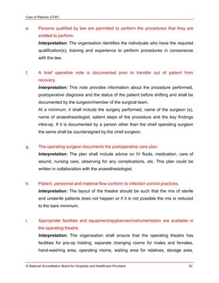 Care of Patients (COP)
© National Accreditation Board for Hospitals and Healthcare Providers 62
e. Persons qualified by law are permitted to perform the procedures that they are
entitled to perform.
Interpretation: The organisation identifies the individuals who have the required
qualification(s), training and experience to perform procedures in consonance
with the law.
f. A brief operative note is documented prior to transfer out of patient from
recovery.
Interpretation: This note provides information about the procedure performed,
postoperative diagnosis and the status of the patient before shifting and shall be
documented by the surgeon/member of the surgical team.
At a minimum, it shall include the surgery performed, name of the surgeon (s),
name of anaesthesiologist, salient steps of the procedure and the key findings
intra-op. If it is documented by a person other than the chief operating surgeon
the same shall be countersigned by the chief surgeon.
g. The operating surgeon documents the postoperative care plan.
Interpretation: The plan shall include advice on IV fluids, medication, care of
wound, nursing care, observing for any complications, etc. This plan could be
written in collaboration with the anaesthesiologist.
h. Patient, personnel and material flow conform to infection control practices.
Interpretation: The layout of the theatre should be such that the mix of sterile
and unsterile patients does not happen or if it is not possible the mix is reduced
to the bare minimum.
i. Appropriate facilities and equipment/appliances/instrumentation are available in
the operating theatre.
Interpretation: The organisation shall ensure that the operating theatre has
facilities for pre-op holding, separate changing rooms for males and females,
hand-washing area, operating rooms, waiting area for relatives, storage area,
 