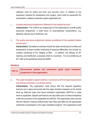 Care of Patients (COP)
© National Accreditation Board for Hospitals and Healthcare Providers 63
collection area for waste and linen and recovery room. In addition to the
equipment required for anaesthesia and surgery, there shall be equipment for
resuscitation, radiation protection (where applicable) etc.
j. A quality assurance programme is followed for the surgical services. *
Interpretation: This shall be an integral part of the organisation's overall quality
assurance programme. It shall focus on post-operative complications, e.g.
bleeding, rational use of antibiotics, etc.
k. The quality assurance programme includes surveillance of the operation theatre
environment. *
Interpretation: Surveillance activities include the daily monitoring of humidity and
temperature; at least monthly monitoring of pressure differential, and at least six
monthly monitoring of the integrity of filter. In addition, the efficacy of OT
cleaning and disinfection processes shall be monitored. For air-conditioning of
OT, refer to the guidelines issued by NABH.
Standard
COP.16.
Documented policies and procedures guide organ transplant
programme in the organisation.
a. The organ transplant program shall be in consonance with the legal requirements
and shall be conducted in an ethical manner.
Interpretation: The organisation shall ensure that the required regulatory
licences are in place and enrols with the organ donation programs at the central
level eg. National organ and tissue transplant organisation (NOTTO) or state
level as applicable. Specific permissions are also taken prior to these transplants
under the provisions of the applicable Act (HOTA). The organisation also ensures
that the relevant medical professionals have been permitted by the appropriate
authorities to participate in the organ transplant program. The organisation shall
 