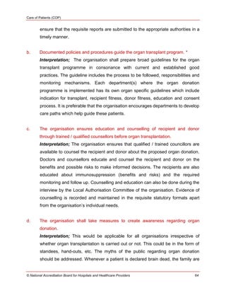 Care of Patients (COP)
© National Accreditation Board for Hospitals and Healthcare Providers 64
ensure that the requisite reports are submitted to the appropriate authorities in a
timely manner.
b. Documented policies and procedures guide the organ transplant program. *
Interpretation; The organisation shall prepare broad guidelines for the organ
transplant programme in consonance with current and established good
practices. The guideline includes the process to be followed, responsibilities and
monitoring mechanisms. Each department(s) where the organ donation
programme is implemented has its own organ specific guidelines which include
indication for transplant, recipient fitness, donor fitness, education and consent
process. It is preferable that the organisation encourages departments to develop
care paths which help guide these patients.
c. The organisation ensures education and counselling of recipient and donor
through trained / qualified counsellors before organ transplantation.
Interpretation; The organisation ensures that qualified / trained councillors are
available to counsel the recipient and donor about the proposed organ donation.
Doctors and counsellors educate and counsel the recipient and donor on the
benefits and possible risks to make informed decisions. The recipients are also
educated about immunosuppression (benefits and risks) and the required
monitoring and follow up. Counselling and education can also be done during the
interview by the Local Authorisation Committee of the organisation. Evidence of
counselling is recorded and maintained in the requisite statutory formats apart
from the organisation‘s individual needs.
d. The organisation shall take measures to create awareness regarding organ
donation.
Interpretation; This would be applicable for all organisations irrespective of
whether organ transplantation is carried out or not. This could be in the form of
standees, hand-outs, etc. The myths of the public regarding organ donation
should be addressed. Whenever a patient is declared brain dead, the family are
 
