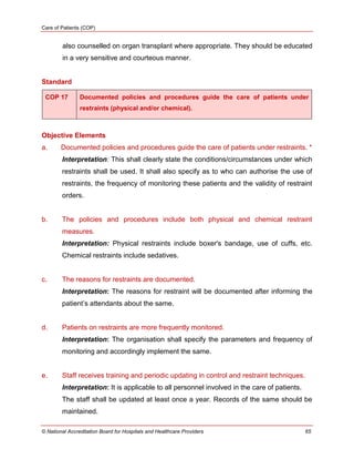 Care of Patients (COP)
© National Accreditation Board for Hospitals and Healthcare Providers 65
also counselled on organ transplant where appropriate. They should be educated
in a very sensitive and courteous manner.
Standard
COP 17 Documented policies and procedures guide the care of patients under
restraints (physical and/or chemical).
Objective Elements
a. Documented policies and procedures guide the care of patients under restraints. *
Interpretation: This shall clearly state the conditions/circumstances under which
restraints shall be used. It shall also specify as to who can authorise the use of
restraints, the frequency of monitoring these patients and the validity of restraint
orders.
b. The policies and procedures include both physical and chemical restraint
measures.
Interpretation: Physical restraints include boxer's bandage, use of cuffs, etc.
Chemical restraints include sedatives.
c. The reasons for restraints are documented.
Interpretation: The reasons for restraint will be documented after informing the
patient‘s attendants about the same.
d. Patients on restraints are more frequently monitored.
Interpretation: The organisation shall specify the parameters and frequency of
monitoring and accordingly implement the same.
e. Staff receives training and periodic updating in control and restraint techniques.
Interpretation: It is applicable to all personnel involved in the care of patients.
The staff shall be updated at least once a year. Records of the same should be
maintained.
 