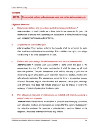 Care of Patients (COP)
© National Accreditation Board for Hospitals and Healthcare Providers 66
Standard
COP.18. Documented policies and procedures guide appropriate pain management.
Objective Elements
a. Documented policies and procedures guide the management of pain. *
Interpretation: It shall include as to how patients are screened for pain, the
mechanism to ensure that a detailed pain assessment is done (when necessary),
pain mitigation techniques and monitoring.
b. All patients are screened for pain.
Interpretation: Every patient entering the hospital shall be screened for pain.
Pain shall be considered the fifth vital sign. This could be done by incorporating a
sub-heading in the initial assessment for pain.
c. Patients with pain undergo detailed assessment and periodic reassessment.
Interpretation: A detailed pain assessment is done when the pain is the
predominant (or one of the main) symptom(s). It shall be done for all post-
operative patients. The pain assessment shall include intensity of pain (can be
done using a pain rating scale), pain character, frequency, location, duration and
referral and/or radiation. The assessment should be done in an objective manner
so that it facilitates regular reassessment. For example, cancer pain, neuralgia
and arthralgia. This does not include chest pain due to angina or where the
aetiology of pain is physiological like labour pain.
d. Pain alleviation measures or medications are initiated and titrated according to
patient‘s need and response.
Interpretation: Based on the assessment of pain and the underlying conditions,
pain alleviation methods or medication are initiated for the patient. Subsequently
the patient is monitored for response to pain alleviation methods. Based on the
response, measures and medication are duly titrated.
 