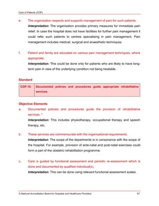 Care of Patients (COP)
© National Accreditation Board for Hospitals and Healthcare Providers 67
e. The organisation respects and supports management of pain for such patients.
Interpretation: The organisation provides primary measures for immediate pain
relief. In case the hospital does not have facilities for further pain management it
could refer such patients to centres specialising in pain management. Pain
management includes medical, surgical and anaesthetic techniques.
f. Patient and family are educated on various pain management techniques, where
appropriate.
Interpretation: This could be done only for patients who are likely to have long-
term pain in view of the underlying condition not being treatable.
Standard
COP.19. Documented policies and procedures guide appropriate rehabilitative
services.
Objective Elements
a. Documented policies and procedures guide the provision of rehabilitative
services. *
Interpretation: This includes physiotherapy, occupational therapy and speech
therapy, etc.
b. These services are commensurate with the organisational requirements.
Interpretation: The scope of the departments is in consonance with the scope of
the hospital. For example, provision of ante-natal and post-natal exercises could
form a part of the obstetric rehabilitation programme.
c. Care is guided by functional assessment and periodic re-assessment which is
done and documented by qualified individual(s).
Interpretation: This can be done using relevant functional assessment scales.
 