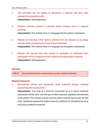 Care of Patients (COP)
© National Accreditation Board for Hospitals and Healthcare Providers 69
c. The committee has the powers to discontinue a research trial when risks
outweigh the potential benefits.
Interpretation: Self-explanatory.
d. Patient‘s informed consent is obtained before entering them in research
protocols.
Interpretation: This shall be done in a language that the patient understands.
e. Patients are informed of their right to withdraw from the research at any stage
and also of the consequences (if any) of such withdrawal.
Interpretation: This shall be done in a language that the patient understands.
f. Patients are assured that their refusal to participate or withdrawal from
participation will not compromise their access to the organisation‘s services.
Interpretation: Self-explanatory.
Standard
COP.21. Documented policies and procedures guide nutritional therapy.
Objective Elements
a. Documented policies and procedures guide nutritional therapy including
assessment and reassessment. *
Interpretation: This shall at a minimum incorporate as to in whom nutritional
assessment will be done, how the type of diet is planned ,prepared and delivered
to the patient. The process ensures that the patient receives food as per the diet
order. Nutritional assessment shall be done by a dietician for all patients found at
risk during nutritional screening.
 
