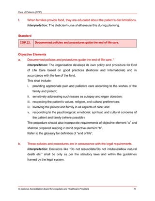 Care of Patients (COP)
© National Accreditation Board for Hospitals and Healthcare Providers 71
f. When families provide food, they are educated about the patient‘s diet limitations.
Interpretation: The dietician/nurse shall ensure this during planning.
Standard
COP.22. Documented policies and procedures guide the end of life care.
Objective Elements
a. Documented policies and procedures guide the end of life care. *
Interpretation: The organisation develops its own policy and procedure for End
of Life Care based on good practices (National and International) and in
accordance with the law of the land.
This shall include:
i. providing appropriate pain and palliative care according to the wishes of the
family and patient;
ii. sensitively addressing such issues as autopsy and organ donation;
iii. respecting the patient‘s values, religion, and cultural preferences;
iv. involving the patient and family in all aspects of care; and
v. responding to the psychological, emotional, spiritual, and cultural concerns of
the patient and family (where possible).
The procedure should also incorporate requirements of objective element ―c‖ and
shall be prepared keeping in mind objective element ―b‖.
Refer to the glossary for definition of ―end of life‖.
b. These policies and procedures are in consonance with the legal requirements.
Interpretation: Decisions like ―Do not resuscitate/Do not intubate/Allow natural
death etc.‖ shall be only as per the statutory laws and within the guidelines
framed by the legal system.
 