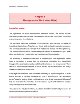 Management of Medication (MOM)
© National Accreditation Board for Hospitals and Healthcare Providers 73
Chapter 3
Management of Medication (MOM)
Intent of the chapter:
The organisation has a safe and organised medication process. The process includes
policies and procedures that guide the availability, safe storage, prescription, dispensing
and administration of medications.
The standards encourage integration of the pharmacy into everyday functioning of
hospitals and patient care. The pharmacy should guide and audit medication processes.
The pharmacy should have oversight of all medications stocked out of the pharmacy.
The pharmacy should ensure correct storage (as regards to temperature, light, look-
alike, sound-alike etc.), expiry dates and maintenance of documentation.
The availability of emergency medication is stressed upon. The organisation should
have a mechanism to ensure that the emergency medications are standardised
throughout the organisation, readily available and replenished in a timely manner. There
should be a monitoring mechanism to ensure that the required medications are always
stocked and well within expiry dates.
Every high-risk medication order should be verified by an appropriate person so as to
ensure accuracy of the dose, frequency and route of administration. The ―appropriate
person‖ could be another doctor, registered nurse or, a clinical pharmacist. Safe use of
high-risk medication like narcotics, chemotherapeutic agents and radioactive isotopes
are guided by policies and procedures.
The process also includes monitoring of patients after administration and procedures for
reporting and analysing medication errors.
 