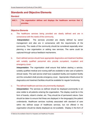 Access Assessment and Continuity of Care (AAC)
© National Accreditation Board for Hospitals and Healthcare Providers 3
Standards and Objective Elements
Standard
AAC.1. The organisation defines and displays the healthcare services that it
provides.
Objective Elements
a. The healthcare services being provided are clearly defined and are in
consonance with the needs of the community.
Interpretation: The services provided are clearly defined by senior
management and also are in consonance with the requirements of the
community. The needs of the community should be considered especially when
planning a new organisation or adding new services. The same could be
captured through various feedback mechanisms.
b. Each defined service should have appropriate diagnostics and treatment facilities
with suitably qualified personnel who provide out-patient, in-patient and
emergency cover.
Interpretation: The organisation shall ensure that before starting a service,
suitably qualified medical and nursing staff are available to take care of patient‘s
clinical needs. The said service shall have outpatient facility and inpatient facility
and the consultant shall provide emergency cover. Appropriate infrastructure for
diagnostics and treatment facilities should be available for regular functioning.
c. The defined healthcare services are prominently displayed.
Interpretation: The services so defined should be displayed prominently in an
area visible to all patients entering the organisation. The display could be in the
form of boards, citizen's charter, etc. They should be of permanent nature. Care
should be taken to ensure that these are displayed in the language(s) the patient
understands. Healthcare services routinely associated with standard of care
within the defined scope of healthcare services, but not offered in the
organisation should be clearly displayed as not available. Display in the form of
 