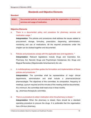 Management of Medication (MOM)
© National Accreditation Board for Hospitals and Healthcare Providers 76
Standards and Objective Elements
Standard
MOM.1. Documented policies and procedures guide the organisation of pharmacy
services and usage of medication.
Objective Elements
a. There is a documented policy and procedure for pharmacy services and
medication usage. *
Interpretation: The policies and procedures shall address the issues related to
procurement, storage, formulary, prescription, dispensing, administration,
monitoring and use of medications. All the required procedures under this
chapter can be clubbed together and documented.
b. Policies and procedures comply with the applicable laws and regulations. *
Interpretation: Relevant legislations include Drugs and Cosmetics Act,
Pharmacy Act, Narcotic Drugs and Psychotropic Substances Act, Drugs and
Magical Remedies (Objectionable Advertisement) Act, etc.
c. A multidisciplinary committee guides the formulation and implementation of these
policies and procedures. *
Interpretation: The committee shall be representative of major clinical
departments, administration and shall include a pharmacist/clinical
pharmacologist. The objectives of this committee, its composition, frequency of
meetings, quorum required and the minutes of the meeting shall be documented.
At a minimum, the committee shall meet once in three months.
eg. pharmaco-therapeutic committee.
d. There is a procedure to obtain medication when the pharmacy is closed. *
Interpretation: When the pharmacy is closed, there should be a standard
operating procedure to procure the drugs. It is preferable that the organisation
has a 24-hour pharmacy.
 