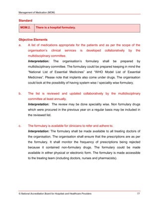 Management of Medication (MOM)
© National Accreditation Board for Hospitals and Healthcare Providers 77
Standard
MOM.2. There is a hospital formulary.
Objective Elements
a. A list of medications appropriate for the patients and as per the scope of the
organisation‘s clinical services is developed collaboratively by the
multidisciplinary committee.
Interpretation: The organisation‘s formulary shall be prepared by
multidisciplinary committee. The formulary could be prepared keeping in mind the
―National List of Essential Medicines‖ and ―WHO Model List of Essential
Medicines‖. Please note that implants also come under drugs. The organisation
could look at the possibility of having system wise / speciality wise formulary.
b. The list is reviewed and updated collaboratively by the multidisciplinary
committee at least annually.
Interpretation: The review may be done speciality wise. Non formulary drugs
which were procured in the previous year on a regular basis may be included in
the reviewed list.
c. The formulary is available for clinicians to refer and adhere to.
Interpretation: The formulary shall be made available to all treating doctors of
the organisation. The organisation shall ensure that the prescriptions are as per
the formulary. It shall monitor the frequency of prescriptions being rejected
because it contained non-formulary drugs. The formulary could be made
available in either physical or electronic form. The formulary is made accessible
to the treating team (including doctors, nurses and pharmacists).
 