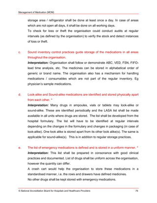 Management of Medication (MOM)
© National Accreditation Board for Hospitals and Healthcare Providers 79
storage area / refrigerator shall be done at least once a day. In case of areas
which are not open all days, it shall be done on all working days.
To check for loss or theft the organisation could conduct audits at regular
intervals (as defined by the organisation) to verify the stock and detect instances
of loss or theft.
c. Sound inventory control practices guide storage of the medications in all areas
throughout the organisation.
Interpretation: Organisation shall follow or demonstrate ABC, VED, FSN, FIFO-
lead time analysis, etc. The medicines can be stored in alphabetical order of
generic or brand name. The organisation also has a mechanism for handling
medications / consumables which are not part of the regular inventory. Eg
physician‘s sample medications.
d. Look-alike and Sound-alike medications are identified and stored physically apart
from each other. *
Interpretation: Many drugs in ampoules, vials or tablets may look-alike or
sound-alike. These are identified periodically and the LASA list shall be made
available in all units where drugs are stored. The list shall be developed from the
hospital formulary. The list will have to be identified at regular intervals
depending on the changes in the formulary and changes in packaging (in case of
look-alike). One look alike is stored apart from its other look alike(s). The same is
applicable for sound-alike(s). This is in addition to regular storage practices.
e. The list of emergency medications is defined and is stored in a uniform manner. *
Interpretation: This list shall be prepared in consonance with good clinical
practices and documented. List of drugs shall be uniform across the organisation,
however the quantity can differ.
A crash cart would help the organisation to store these medications in a
standardised manner, i.e. the rows and drawers have defined medicines.
No other drugs shall be kept stored with emergency medications.
 