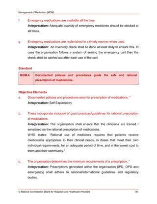 Management of Medication (MOM)
© National Accreditation Board for Hospitals and Healthcare Providers 80
f. Emergency medications are available all the time.
Interpretation: Adequate quantity of emergency medicines should be stocked at
all times.
g. Emergency medications are replenished in a timely manner when used.
Interpretation: An inventory check shall be done at least daily to ensure this. In
case the organisation follows a system of sealing the emergency cart then the
check shall be carried out after each use of the cart.
Standard
MOM.4. Documented policies and procedures guide the safe and rational
prescription of medications.
Objective Elements
a. Documented policies and procedures exist for prescription of medications. *
Interpretation: Self Explanatory
b. These incorporate inclusion of good practices/guidelines for rational prescription
of medications.
Interpretation: The organisation shall ensure that the clinicians are trained /
sensitised on the rational prescription of medications.
WHO states: ―Rational use of medicines requires that patients receive
medications appropriate to their clinical needs, in doses that meet their own
individual requirements, for an adequate period of time, and at the lowest cost to
them and their community."
c. The organisation determines the minimum requirements of a prescription. *
Interpretation: Prescriptions generated within the organisation (IPD, OPD and
emergency) shall adhere to national/international guidelines and regulatory
bodies.
 