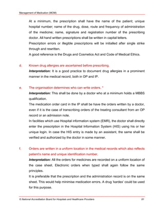 Management of Medication (MOM)
© National Accreditation Board for Hospitals and Healthcare Providers 81
At a minimum, the prescription shall have the name of the patient; unique
hospital number; name of the drug, dose, route and frequency of administration
of the medicine; name, signature and registration number of the prescribing
doctor. All hand written prescriptions shall be written in capital letters.
Prescription errors or illegible prescriptions will be initialled after single strike
through and rewritten.
A good reference is the Drugs and Cosmetics Act and Code of Medical Ethics.
d. Known drug allergies are ascertained before prescribing.
Interpretation: It is a good practice to document drug allergies in a prominent
manner in the medical record, both in OP and IP.
e. The organisation determines who can write orders. *
Interpretation: This shall be done by a doctor who at a minimum holds a MBBS
qualification.
The medication order card in the IP shall be have the orders written by a doctor,
even if it is the case of transcribing orders of the treating consultant from an OP
record or an admission note.
In facilities which use Hospital information system (EMR), the doctor shall directly
enter the prescription in the Hospital Information System (HIS) using his or her
unique login. In case the HIS entry is made by an assistant, the same shall be
verified and authorized by the doctor in some manner.
f. Orders are written in a uniform location in the medical records which also reflects
patient‘s name and unique identification number.
Interpretation: All the orders for medicines are recorded on a uniform location of
the case sheet. Electronic orders when typed shall again follow the same
principles.
It is preferable that the prescription and the administration record is on the same
sheet. This would help minimise medication errors. A drug ‗kardex‘ could be used
for this purpose.
 