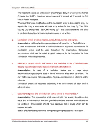 Management of Medication (MOM)
© National Accreditation Board for Hospitals and Healthcare Providers 82
The treatment orders are written daily or authorized daily in a ‗kardex‘ like format.
Phrases like ―CST‖ / ―continue same treatment‖ / ―repeat all‖ / ―repeat 1,4,5,8‖
should not be accepted.
Whenever there is a modification in the medication order in the existing order for
a particular drug, a fresh order will have to be written for that drug. Eg: Tab. PCM
500 mg QID changed to Tab.PCM 500 mg BD – this shall warrant the first order
to be discontinued and a fresh medication order to be written.
g. Medication orders are clear, legible, dated, timed, named and signed.
Interpretation: All hand written prescriptions shall be written in Capital letters.
In case abbreviations are used, a standardised list of approved abbreviations for
medication orders shall be used throughout the organisation. Dangerous
abbreviations shall not be used. A good reference is the Institution for Safe
Medication Practices guidelines.
h. Medication orders contain the name of the medicine, route of administration,
dose to be administered and frequency/time of administration.
Interpretation: In case of a medicine having two or more drugs
(tablet/capsule/injection) the dose of all the individual drugs shall be written. This
may not be applicable for preparations having a combination of vitamins and/or
minerals.
Medication orders are recorded separately if the dose differs for each time of
administration.
i. Documented policy and procedure on verbal orders is implemented. *
Interpretation: The organisation shall ensure that it has a policy to address this
issue and it shall mention who can give verbal orders and how these orders will
be validated. Organisation should have approved list of drugs which can be
ordered verbally.
It shall ensure that the procedure incorporate good practices like ―read back‖.
 