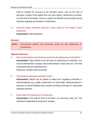 Management of Medication (MOM)
© National Accreditation Board for Hospitals and Healthcare Providers 84
shall be checked for accuracy at the transition points, such as the time of
admission, transfer of the patient from one ward setting / department to another,
or at the time of discharge. There is a system for effective communication during
handover regarding reconciliation of medications.
m. Corrective and/or preventive action(s) is taken based on the analysis, where
appropriate.
Interpretation: Self-explanatory.
Standard
MOM.5. Documented policies and procedures guide the safe dispensing of
medications.
Objective Elements
a. Documented policies and procedures guide the safe dispensing of medications. *
Interpretation: Clear policies to be laid down for dispensing of medication, e.g.
route of administration, dosage, rate of administration, expiry date, etc. This shall
include both bulk and retail pharmacy.
Physicians‘ samples shall not be sold.
b. The procedure addresses medication recall. *
Interpretation: Recall may be based on letters from regulatory authorities or
internal feedback (e.g. visible contaminant in IV fluid bottle). Recall procedure in
response to internal feedback also includes providing information to appropriate
regulatory authority.
c. Expiry dates are checked prior to dispensing.
Interpretation: This shall be done at all levels, e.g. pharmacy, ward, etc. This
shall also be applicable for physicians‘ samples.
 