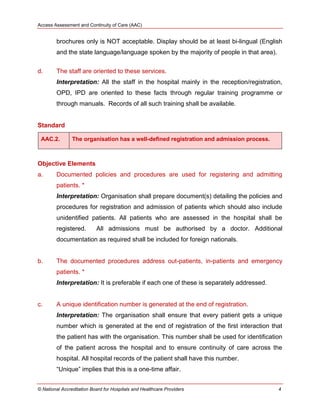 Access Assessment and Continuity of Care (AAC)
© National Accreditation Board for Hospitals and Healthcare Providers 4
brochures only is NOT acceptable. Display should be at least bi-lingual (English
and the state language/language spoken by the majority of people in that area).
d. The staff are oriented to these services.
Interpretation: All the staff in the hospital mainly in the reception/registration,
OPD, IPD are oriented to these facts through regular training programme or
through manuals. Records of all such training shall be available.
Standard
AAC.2. The organisation has a well-defined registration and admission process.
Objective Elements
a. Documented policies and procedures are used for registering and admitting
patients. *
Interpretation: Organisation shall prepare document(s) detailing the policies and
procedures for registration and admission of patients which should also include
unidentified patients. All patients who are assessed in the hospital shall be
registered. All admissions must be authorised by a doctor. Additional
documentation as required shall be included for foreign nationals.
b. The documented procedures address out-patients, in-patients and emergency
patients. *
Interpretation: It is preferable if each one of these is separately addressed.
c. A unique identification number is generated at the end of registration.
Interpretation: The organisation shall ensure that every patient gets a unique
number which is generated at the end of registration of the first interaction that
the patient has with the organisation. This number shall be used for identification
of the patient across the hospital and to ensure continuity of care across the
hospital. All hospital records of the patient shall have this number.
―Unique‖ implies that this is a one-time affair.
 