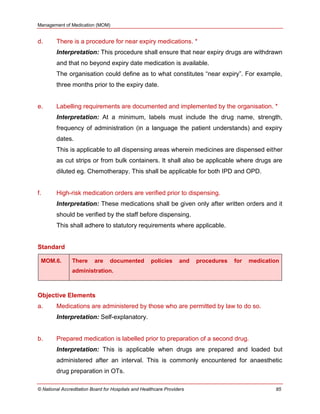 Management of Medication (MOM)
© National Accreditation Board for Hospitals and Healthcare Providers 85
d. There is a procedure for near expiry medications. *
Interpretation: This procedure shall ensure that near expiry drugs are withdrawn
and that no beyond expiry date medication is available.
The organisation could define as to what constitutes ―near expiry‖. For example,
three months prior to the expiry date.
e. Labelling requirements are documented and implemented by the organisation. *
Interpretation: At a minimum, labels must include the drug name, strength,
frequency of administration (in a language the patient understands) and expiry
dates.
This is applicable to all dispensing areas wherein medicines are dispensed either
as cut strips or from bulk containers. It shall also be applicable where drugs are
diluted eg. Chemotherapy. This shall be applicable for both IPD and OPD.
f. High-risk medication orders are verified prior to dispensing.
Interpretation: These medications shall be given only after written orders and it
should be verified by the staff before dispensing.
This shall adhere to statutory requirements where applicable.
Standard
MOM.6. There are documented policies and procedures for medication
administration.
Objective Elements
a. Medications are administered by those who are permitted by law to do so.
Interpretation: Self-explanatory.
b. Prepared medication is labelled prior to preparation of a second drug.
Interpretation: This is applicable when drugs are prepared and loaded but
administered after an interval. This is commonly encountered for anaesthetic
drug preparation in OTs.
 