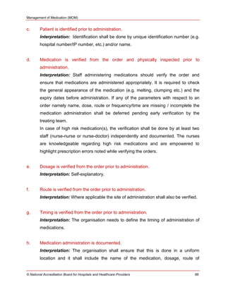 Management of Medication (MOM)
© National Accreditation Board for Hospitals and Healthcare Providers 86
c. Patient is identified prior to administration.
Interpretation: Identification shall be done by unique identification number (e.g.
hospital number/IP number, etc.) and/or name.
d. Medication is verified from the order and physically inspected prior to
administration.
Interpretation: Staff administering medications should verify the order and
ensure that medications are administered appropriately. It is required to check
the general appearance of the medication (e.g. melting, clumping etc.) and the
expiry dates before administration. If any of the parameters with respect to an
order namely name, dose, route or frequency/time are missing / incomplete the
medication administration shall be deferred pending early verification by the
treating team.
In case of high risk medication(s), the verification shall be done by at least two
staff (nurse-nurse or nurse-doctor) independently and documented. The nurses
are knowledgeable regarding high risk medications and are empowered to
highlight prescription errors noted while verifying the orders.
e. Dosage is verified from the order prior to administration.
Interpretation: Self-explanatory.
f. Route is verified from the order prior to administration.
Interpretation: Where applicable the site of administration shall also be verified.
g. Timing is verified from the order prior to administration.
Interpretation: The organisation needs to define the timing of administration of
medications.
h. Medication administration is documented.
Interpretation: The organisation shall ensure that this is done in a uniform
location and it shall include the name of the medication, dosage, route of
 