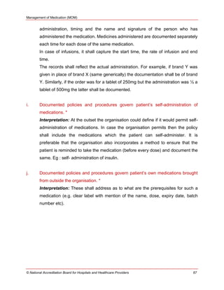 Management of Medication (MOM)
© National Accreditation Board for Hospitals and Healthcare Providers 87
administration, timing and the name and signature of the person who has
administered the medication. Medicines administered are documented separately
each time for each dose of the same medication.
In case of infusions, it shall capture the start time, the rate of infusion and end
time.
The records shall reflect the actual administration. For example, if brand Y was
given in place of brand X (same generically) the documentation shall be of brand
Y. Similarly, if the order was for a tablet of 250mg but the administration was ½ a
tablet of 500mg the latter shall be documented.
i. Documented policies and procedures govern patient‘s self-administration of
medications. *
Interpretation: At the outset the organisation could define if it would permit self-
administration of medications. In case the organisation permits then the policy
shall include the medications which the patient can self-administer. It is
preferable that the organisation also incorporates a method to ensure that the
patient is reminded to take the medication (before every dose) and document the
same. Eg : self- administration of insulin.
j. Documented policies and procedures govern patient‘s own medications brought
from outside the organisation. *
Interpretation: These shall address as to what are the prerequisites for such a
medication (e.g. clear label with mention of the name, dose, expiry date, batch
number etc).
 
