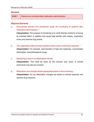 Management of Medication (MOM)
© National Accreditation Board for Hospitals and Healthcare Providers 88
Standard
MOM.7. Patients are monitored after medication administration.
Objective Elements
a. Documented policies and procedures guide the monitoring of patients after
medication administration. *
Interpretation: The purpose of monitoring is to verify that the medicine is having
its intended effect. In addition this would help identify near misses, medication
errors and adverse drug events.
b. The organisation defines those situations where close monitoring is required. *
Interpretation: For example, administration of high-risk medicines, concentrated
electrolytes, chemotherapeutic drugs.
c. Monitoring is done in a collaborative manner.
Interpretation: This shall be done by the clinician and nurse. A clinical
pharmacist may also be involved.
d. Medications are changed where appropriate based on the monitoring.
Interpretation: For eg: Medication changes are based on clinical response and
adverse drug reactions.
 