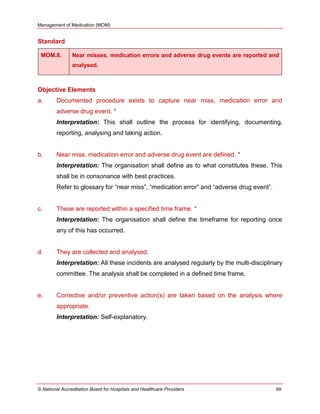 Management of Medication (MOM)
© National Accreditation Board for Hospitals and Healthcare Providers 89
Standard
MOM.8. Near misses, medication errors and adverse drug events are reported and
analysed.
Objective Elements
a. Documented procedure exists to capture near miss, medication error and
adverse drug event. *
Interpretation: This shall outline the process for identifying, documenting,
reporting, analysing and taking action.
b. Near miss, medication error and adverse drug event are defined. *
Interpretation: The organisation shall define as to what constitutes these. This
shall be in consonance with best practices.
Refer to glossary for ―near miss‖, ―medication error‖ and ―adverse drug event‖.
c. These are reported within a specified time frame. *
Interpretation: The organisation shall define the timeframe for reporting once
any of this has occurred.
d. They are collected and analysed.
Interpretation: All these incidents are analysed regularly by the multi-disciplinary
committee. The analysis shall be completed in a defined time frame.
e. Corrective and/or preventive action(s) are taken based on the analysis where
appropriate.
Interpretation: Self-explanatory.
 