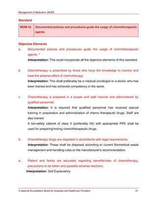 Management of Medication (MOM)
© National Accreditation Board for Hospitals and Healthcare Providers 91
Standard
MOM.10. Documented policies and procedures guide the usage of chemotherapeutic
agents.
Objective Elements
a. Documented policies and procedures guide the usage of chemotherapeutic
agents. *
Interpretation: This could incorporate all the objective elements of this standard.
b. Chemotherapy is prescribed by those who have the knowledge to monitor and
treat the adverse effect of chemotherapy.
Interpretation: This shall preferably be a medical oncologist or a doctor who has
been trained and has achieved competency in the same.
c. Chemotherapy is prepared in a proper and safe manner and administered by
qualified personnel.
Interpretation: It is required that qualified personnel has received special
training in preparation and administration of chemo therapeutic drugs. Staff are
also trained
A bio-safety cabinet of class II (preferably IIA) with appropriate PPE shall be
used for preparing/mixing chemotherapeutic drugs.
d. Chemotherapy drugs are disposed in accordance with legal requirements.
Interpretation: These shall be disposed according to current Biomedical waste
management and handling rules or the manufacturer's recommendation.
e. Patient and family are educated regarding benefits/risks of chemotherapy,
precautions to be taken and possible adverse reactions.
Interpretation: Self Explanatory
 