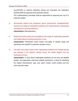 Management of Medication (MOM)
© National Accreditation Board for Hospitals and Healthcare Providers 93
(e.g.US-FDA) or national notification (Drugs and Cosmetics Act notification
October 2005) for approval of the particular product.
The multidisciplinary committee shall be responsible for approving the use of a
particular implant.
b. Documented policies and procedures govern procurement, storage/stocking,
issuance and usage of implantable prosthesis and medical devices incorporating
manufacturer‘s recommendation(s). *
Interpretation: Self-explanatory.
c. Patient and his/her family are counselled for the usage of implantable prosthesis
and medical device including precautions, if any.
Interpretation: Precautions could include non-usage of specific drugs and
reporting to the hospital if a particular symptom occurs.
d. The batch and serial number of the implantable prosthesis and medical devices
are recorded in the patient‘s medical record, the master logbook and the
discharge summary.
Interpretation: In case where implantable prosthesis do not have pre labelled
stickers, the organisation shall have suitable mechanisms in place for identifying
the implant (manufacturer, type, size, batch number, serial number) and any
other important detail.
 