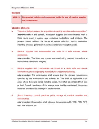 Management of Medication (MOM)
© National Accreditation Board for Hospitals and Healthcare Providers 94
Standard
MOM.13. Documented policies and procedures guide the use of medical supplies
and consumables.
Objective Elements
a. There is a defined process for acquisition of medical supplies and consumables.*
Interpretation: In this context, medication supplies and consumables refer to
those items used in patient care excluding medications and implants. The
process should address the issues of vendor selection, vendor evaluation,
indenting process, generation of purchase order and receipt of goods.
b. Medical supplies and consumables are used in a safe manner, where
appropriate.
Interpretation: The items are opened and used using relevant precautions to
maintain the sterility and integrity.
c. Medical supplies and consumables are stored in a clean, safe and secure
environment; and incorporating manufacturer‘s recommendation(s).
Interpretation: The organisation shall ensure that the storage requirements
specified by the manufacturer are adhered to. This shall be applicable to all
areas where these are stored including wards. They shall be protected from loss
or theft. Overall cleanliness of the storage area shall be maintained. Hazardous
materials are identified and kept in a safe manner.
d. Sound inventory control practices guide storage of medical supplies and
consumables.
Interpretation: Organisation shall follow or demonstrate ABC, VED, FSN, FIFO
lead time analysis, etc.
 