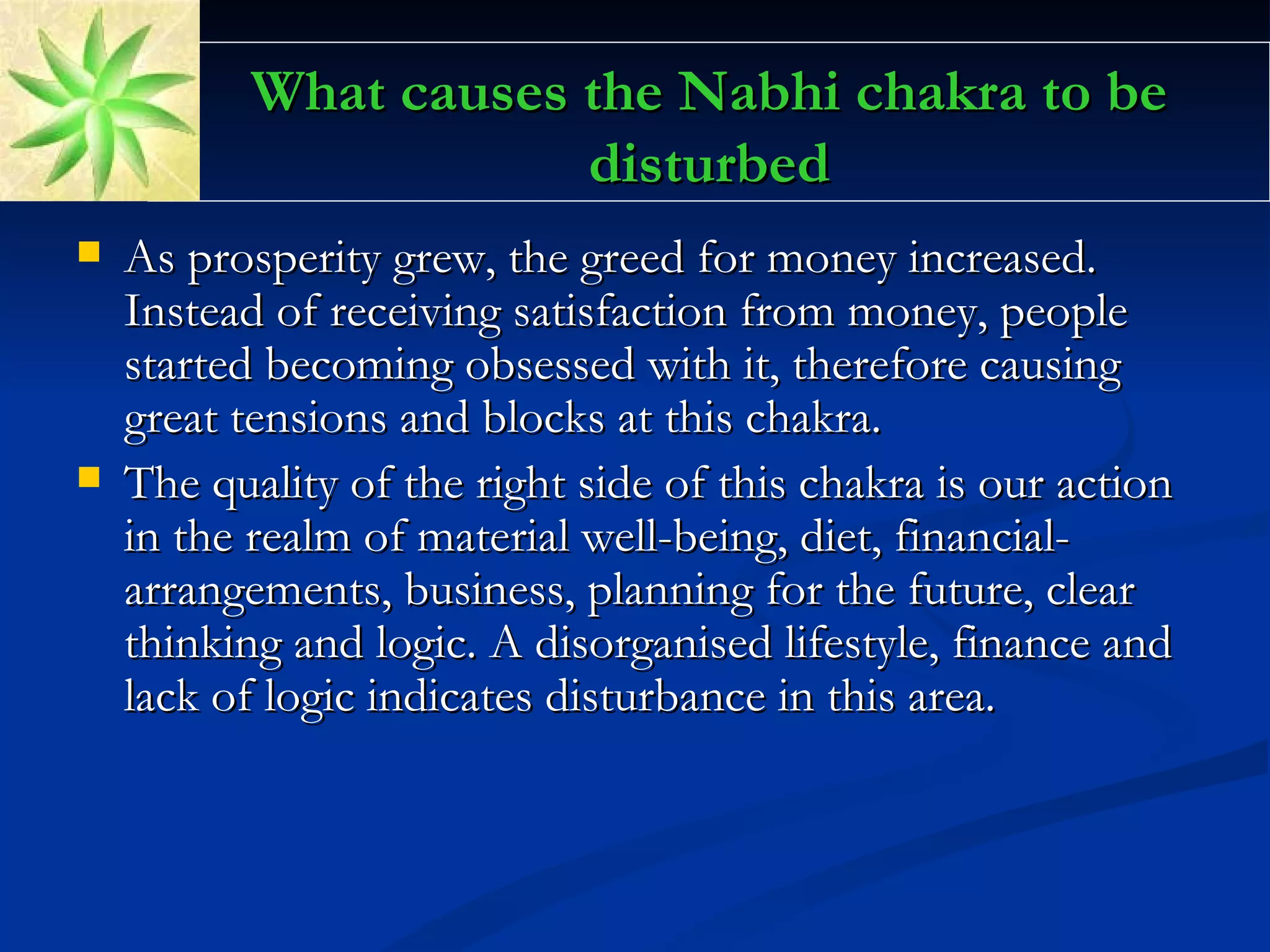 What causes the Nabhi chakra to be disturbed As prosperity grew, the greed for money increased. Instead of receiving satisfaction from money, people started becoming obsessed with it, therefore causing great tensions and blocks at this chakra.  The quality of the right side of this chakra is our action in the realm of material well-being, diet, financial-arrangements, business, planning for the future, clear thinking and logic. A disorganised lifestyle, finance and lack of logic indicates disturbance in this area.  