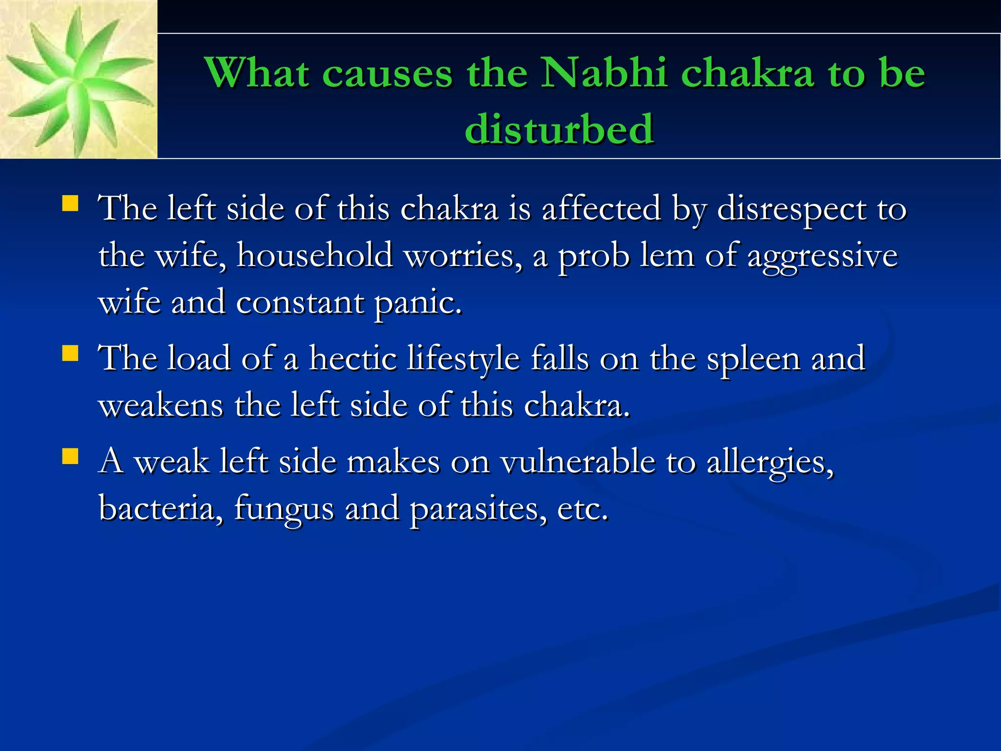 What causes the Nabhi chakra to be disturbed The left side of this chakra is affected by disrespect to the wife, household worries, a prob lem of aggressive wife and constant panic.  The load of a hectic lifestyle falls on the spleen and weakens the left side of this chakra.  A weak left side makes on vulnerable to allergies, bacteria, fungus and parasites, etc.  