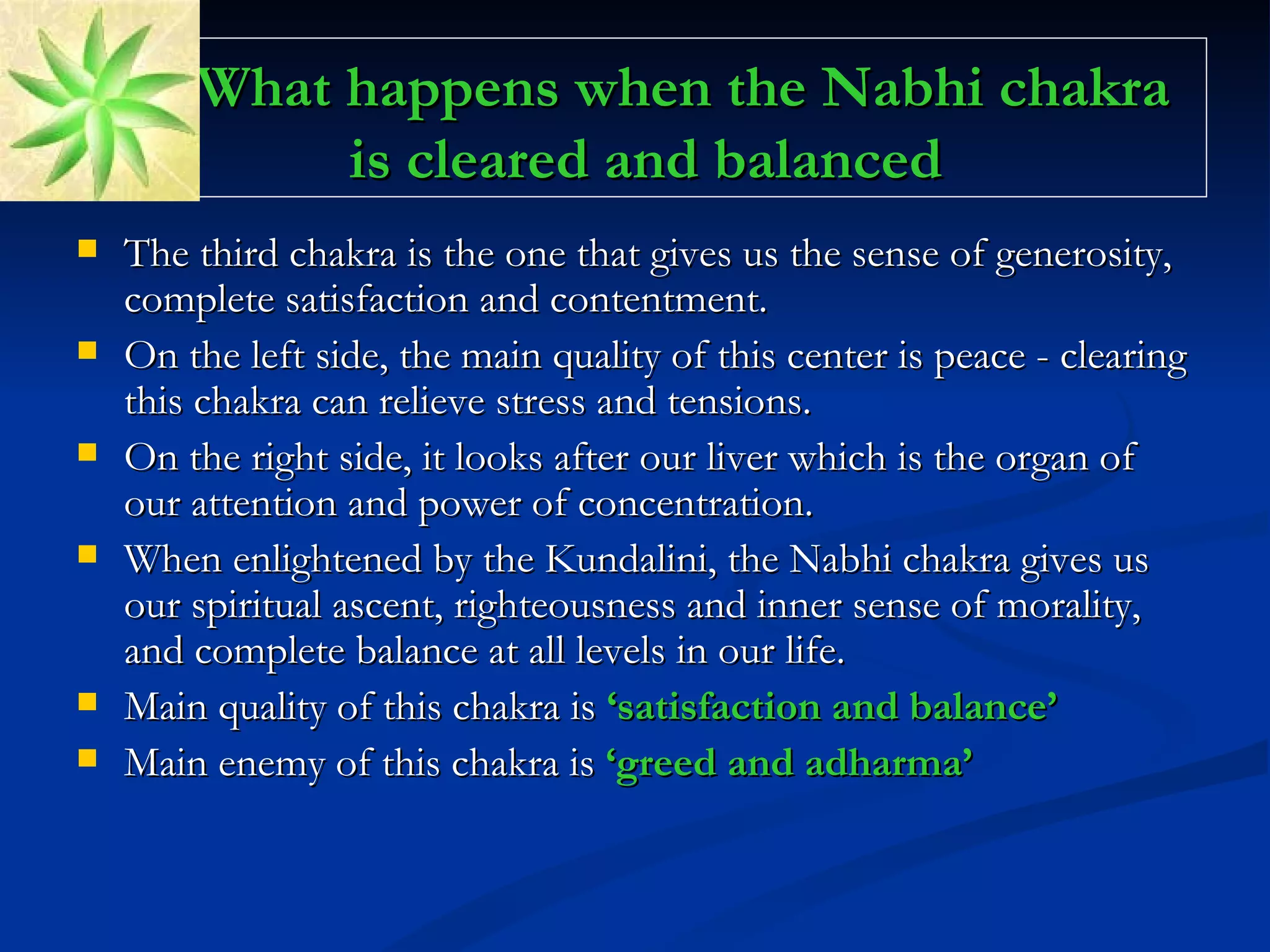 What happens when the Nabhi chakra is cleared and balanced The third chakra is the one that gives us the sense of generosity, complete satisfaction and contentment.  On the left side, the main quality of this center is peace - clearing this chakra can relieve stress and tensions.  On the right side, it looks after our liver which is the organ of our attention and power of concentration.  When enlightened by the Kundalini, the Nabhi chakra gives us our spiritual ascent, righteousness and inner sense of morality, and complete balance at all levels in our life. Main quality of this chakra is  ‘satisfaction and balance’ Main enemy of this chakra is   ‘greed and adharma’ 
