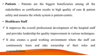 • Patients - Patients are the biggest beneficiaries among all the
stakeholders as certification results in high quality of care & patient
safety and ensures the whole system is patient-centric.
• Healthcare Staff
 It improves the overall professional development of the hospital staff
and provides leadership for quality improvement in various techniques.
 It also creates a good working environment where the staff can
continuously learn and take ownership of their roles and
responsibilities.
 