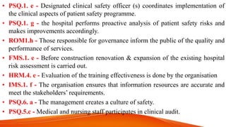 • PSQ.1. e - Designated clinical safety officer (s) coordinates implementation of
the clinical aspects of patient safety programme.
• PSQ.1. g - the hospital performs proactive analysis of patient safety risks and
makes improvements accordingly.
• ROM1.h - Those responsible for governance inform the public of the quality and
performance of services.
• FMS.1. e - Before construction renovation & expansion of the existing hospital
risk assessment is carried out.
• HRM.4. e - Evaluation of the training effectiveness is done by the organisation
• IMS.1. f - The organisation ensures that information resources are accurate and
meet the stakeholders’ requirements.
• PSQ.6. a - The management creates a culture of safety.
• PSQ.5.c - Medical and nursing staff participates in clinical audit.
 