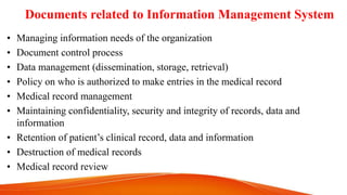 Documents related to Information Management System
• Managing information needs of the organization
• Document control process
• Data management (dissemination, storage, retrieval)
• Policy on who is authorized to make entries in the medical record
• Medical record management
• Maintaining confidentiality, security and integrity of records, data and
information
• Retention of patient’s clinical record, data and information
• Destruction of medical records
• Medical record review
 