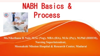 NABH Basics &
Process
Ms.Nikethana R Nair, M.Sc (Nsg), MBA (HA), M.Sc (Psy), M.Phil (HHSM),
Nursing Superintendent,
Meenakshi Mission Hospital & Research Center, Madurai
 