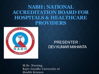 NABH: NATIONAL
ACCREDITATION BOARD FOR
HOSPITALS & HEALTHCARE
PROVIDERS
M.Sc. Nursing.
Rajiv Gandhi University of
Health Science.
PRESENTER :
DEV KUMAR MAHANTA
 
