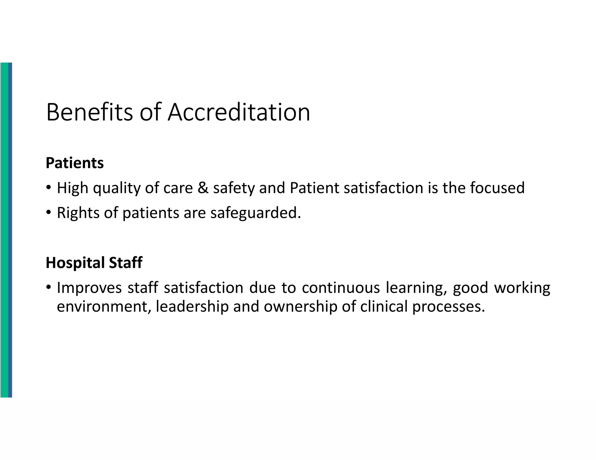 Benefits of Accreditation
Patients
• High quality of care & safety and Patient satisfaction is the focused
• Rights of patients are safeguarded.
Hospital Staff
• Improves staff satisfaction due to continuous learning, good working
environment, leadership and ownership of clinical processes.
 