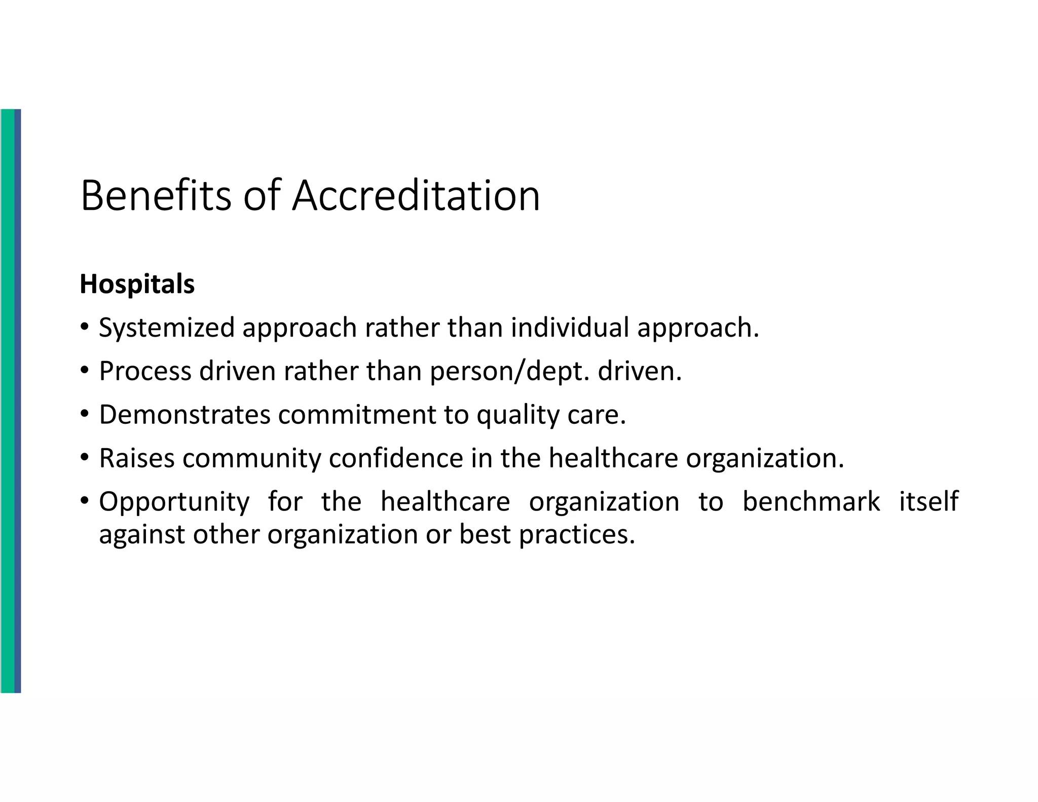 Benefits of Accreditation
Hospitals
• Systemized approach rather than individual approach.
• Process driven rather than person/dept. driven.
• Demonstrates commitment to quality care.
• Raises community confidence in the healthcare organization.
• Opportunity for the healthcare organization to benchmark itself
against other organization or best practices.
 