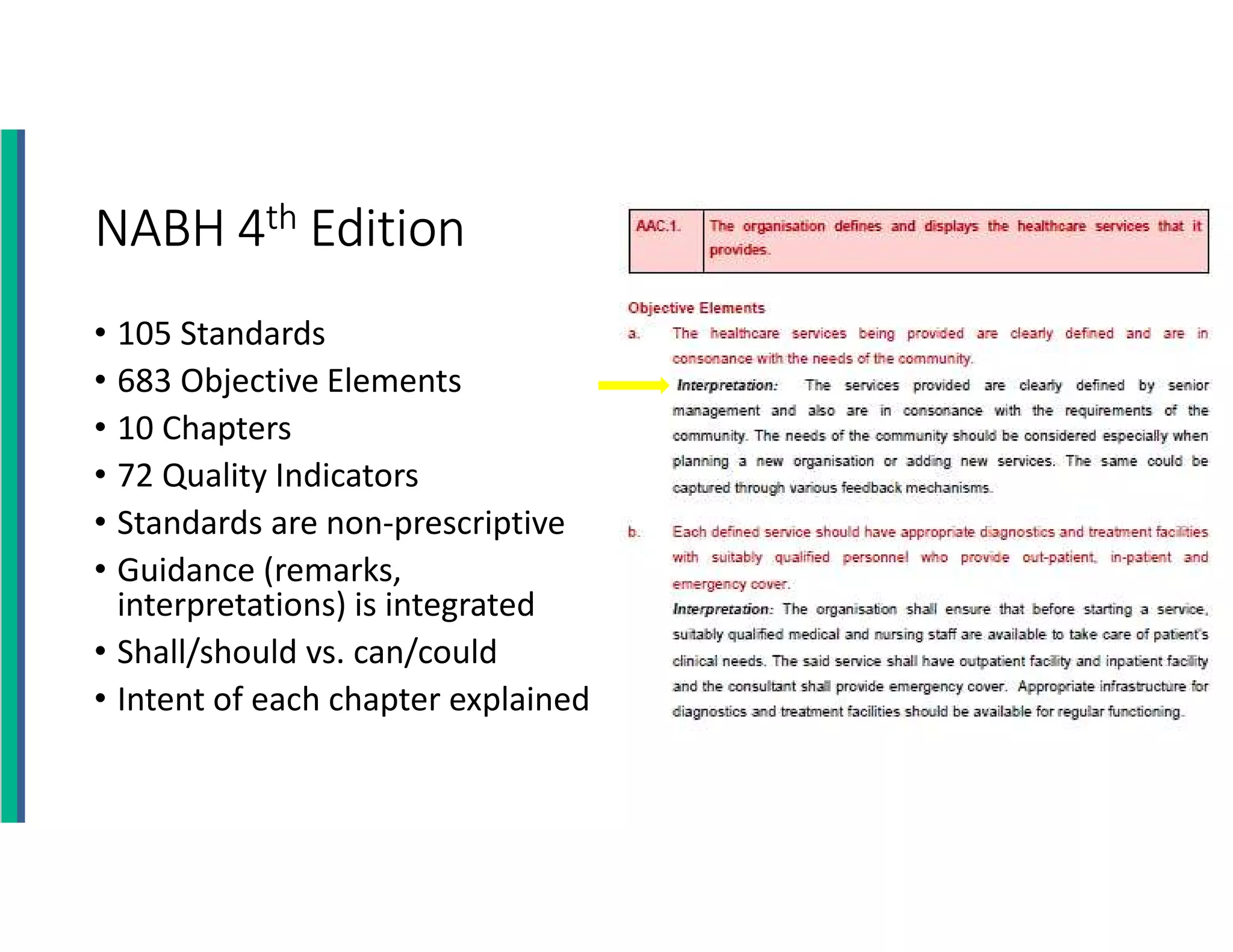 NABH 4th Edition
• 105 Standards
• 683 Objective Elements
• 10 Chapters
• 72 Quality Indicators
• Standards are non-prescriptive
• Guidance (remarks,
interpretations) is integrated
• Shall/should vs. can/could
• Intent of each chapter explained
 