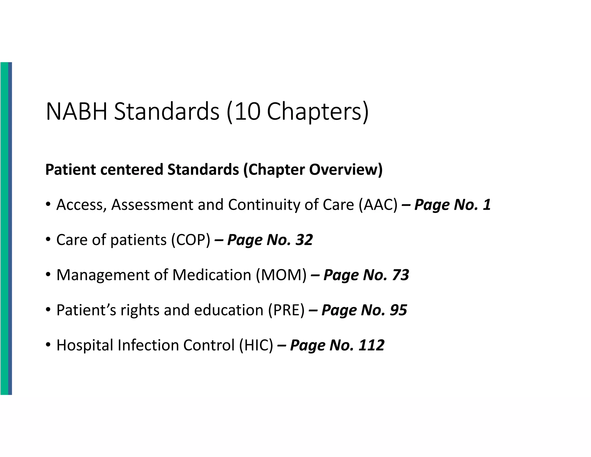 NABH Standards (10 Chapters)
Patient centered Standards (Chapter Overview)
• Access, Assessment and Continuity of Care (AAC) – Page No. 1
• Care of patients (COP) – Page No. 32
• Management of Medication (MOM) – Page No. 73
• Patient’s rights and education (PRE) – Page No. 95
• Hospital Infection Control (HIC) – Page No. 112
 