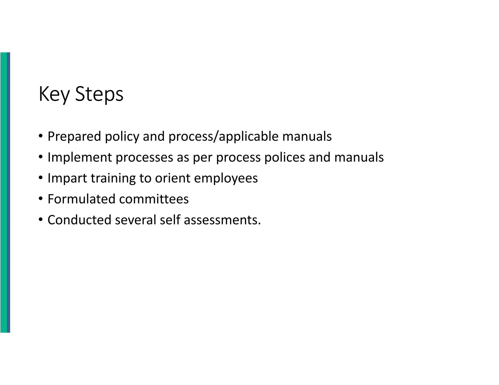 Key Steps
• Prepared policy and process/applicable manuals
• Implement processes as per process polices and manuals
• Impart training to orient employees
• Formulated committees
• Conducted several self assessments.
 