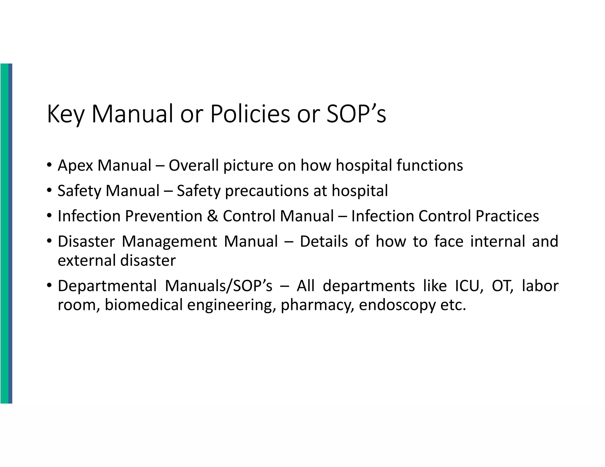 Key Manual or Policies or SOP’s
• Apex Manual – Overall picture on how hospital functions
• Safety Manual – Safety precautions at hospital
• Infection Prevention & Control Manual – Infection Control Practices
• Disaster Management Manual – Details of how to face internal and
external disaster
• Departmental Manuals/SOP’s – All departments like ICU, OT, labor
room, biomedical engineering, pharmacy, endoscopy etc.
 