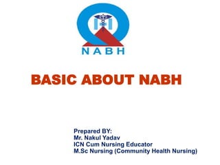 BASIC ABOUT NABH
Prepared BY:
Mr. Nakul Yadav
ICN Cum Nursing Educator
M.Sc Nursing (Community Health Nursing)
 