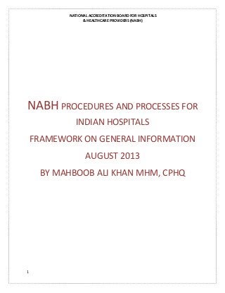 NATIONAL ACCREDITATION BOARD FOR HOSPITALS
& HEALTHCARE PROVIDERS (NABH)
1
NABH PROCEDURES AND PROCESSES FOR
INDIAN HOSPITALS
FRAMEWORK ON GENERAL INFORMATION
AUGUST 2013
BY MAHBOOB ALI KHAN MHM, CPHQ
 