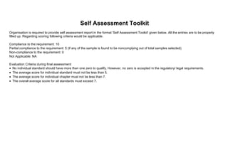 Self Assessment Toolkit
Compliance to the requirement: 10
Partial compliance to the requirement: 5 (if any of the sample is found to be noncomplying out of total samples selected)
Non-compliance to the requirement: 0
Not Applicable: NA
Evaluation Criteria during final assessment:
Organisation is required to provide self assessment report in the format 'Self Assessment Toolkit' given below. All the entries are to be properly
filled up. Regarding scoring following criteria would be applicable.
• No individual standard should have more than one zero to qualify. However, no zero is accepted in the regulatory/ legal requirements.
• The average score for individual standard must not be less than 5.
• The average score for individual chapter must not be less than 7.
• The overall average score for all standards must exceed 7.
 
