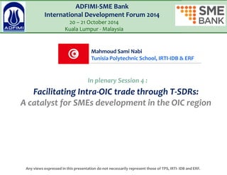 Facilitating Intra-OIC trade through T-SDRs: A catalyst for SMEs development in the OIC region 
ADFIMI-SME Bank International Development Forum 2014 20 – 21 October 2014 Kuala Lumpur - Malaysia 
Mahmoud Sami Nabi Tunisia Polytechnic School, IRTI-IDB & ERF 
Any views expressed in this presentation do not necessarily represent those of TPS, IRTI- IDB and ERF. 
In plenary Session 4 :  
