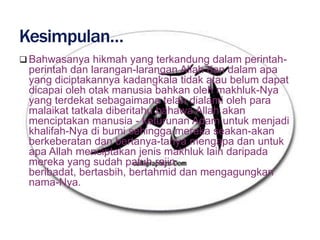  Bahwasanya hikmah yang terkandung dalam perintah-
 perintah dan larangan-larangan Allah dan dalam apa
 yang diciptakannya kadangkala tidak atau belum dapat
 dicapai oleh otak manusia bahkan oleh makhluk-Nya
 yang terdekat sebagaimana telah dialami oleh para
 malaikat tatkala diberitahu bahawa Allah akan
 menciptakan manusia - keturunan Adam untuk menjadi
 khalifah-Nya di bumi sehingga mereka seakan-akan
 berkeberatan dan bertanya-tanya mengapa dan untuk
 apa Allah menciptakan jenis makhluk lain daripada
 mereka yang sudah patuh rajin
 beribadat, bertasbih, bertahmid dan mengagungkan
 nama-Nya.
 
