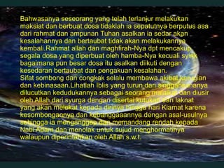  Bahwasanya seseorang yang telah terlanjur melakukan
  maksiat dan berbuat dosa tidaklah ia sepatutnya berputus asa
  dari rahmat dan ampunan Tuhan asalkan ia sedar akan
  kesalahannya dan bertaubat tidak akan melakukannya
  kembali.Rahmat allah dan maghfirah-Nya dpt mencakup
  segala dosa yang diperbuat oleh hamba-Nya kecuali syirik
  bagaimana pun besar dosa itu asalkan diikuti dengan
  kesedaran bertaubat dan pengakuan kesalahan.
  Sifat sombong dan congkak selalu membawa akibat kerugian
  dan kebinasaan.Lihatlah Iblis yang turun dari singgahsananya
  dilucutkan kedudukannya sebagai seorang malaikat dan diusir
  oleh Allah dari syurga dengan disertai kutukan dan laknat
  yang akan melekat kepada dirinya hingga hari Kiamat karena
  kesombongannya dan kebanggaaannya dengan asal-usulnya
  sehingga ia menganggap dan memandang rendah kepada
  Nabi Adam dan menolak untuk sujud menghormatinya
  walaupun diperintahkan oleh Allah s.w.t.
 