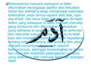 Bahwasanya manusia walaupun ia telah
 dikurniakan kecergasan berfikir dan kekuatan
 fizikal dan mental ia tetap mempunyai beberapa
 kelemahan pada dirinya seperti sifat lalai, lupa
 dan khilaf. Hal mana telah terjadi pada diri Nabi
 Adam yang walaupun ia telah menjadi manusia
 yang sempurna dan dikurniakan kedudukan
 yang istimewa di syurga ia tetap tidak terhindar
 dari sifat-sifat manusia yang lemah itu.Ia telah
 lupa dan melalaikan peringatan Allah kepadanya
 tentang pohon terlarang dan tentang Iblis yang
 menjadi musuhnya dan musuh seluruh
 keturunannya, sehingga terperangkap ke dalam
 tipu daya dan terjadilah pelanggaran pertama
 yang dilakukan oleh manusia terhadap larangan
 Allah.
 