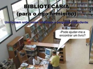 BIBLIOTECÁRIA (para o ego feminino) -Pode ajudar-me a encontrar um livro? Um homem entra numa biblioteca e pergunta à atendente: 